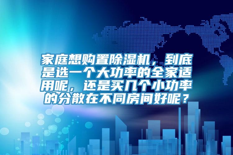 家庭想購置除濕機(jī)，到底是選一個大功率的全家適用呢，還是買幾個小功率的分散在不同房間好呢？